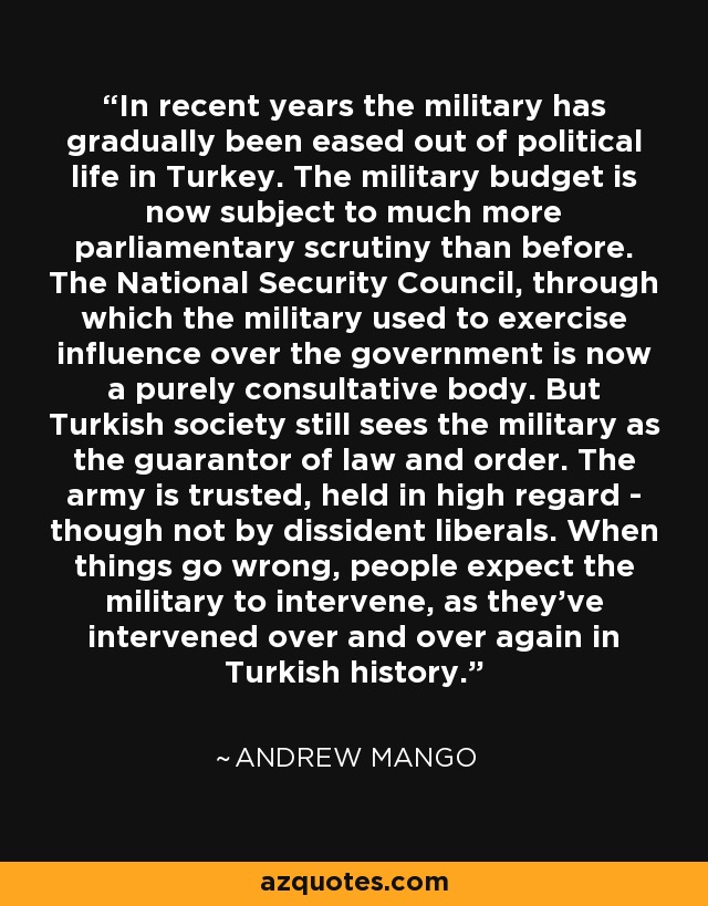 In recent years the military has gradually been eased out of political life in Turkey. The military budget is now subject to much more parliamentary scrutiny than before. The National Security Council, through which the military used to exercise influence over the government is now a purely consultative body. But Turkish society still sees the military as the guarantor of law and order. The army is trusted, held in high regard - though not by dissident liberals. When things go wrong, people expect the military to intervene, as they've intervened over and over again in Turkish history. - Andrew Mango