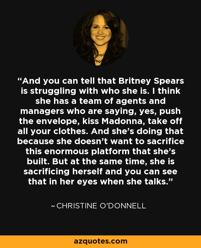 And you can tell that Britney Spears is struggling with who she is. I think she has a team of agents and managers who are saying, yes, push the envelope, kiss Madonna, take off all your clothes. And she’s doing that because she doesn’t want to sacrifice this enormous platform that she’s built. But at the same time, she is sacrificing herself and you can see that in her eyes when she talks. - Christine O'Donnell