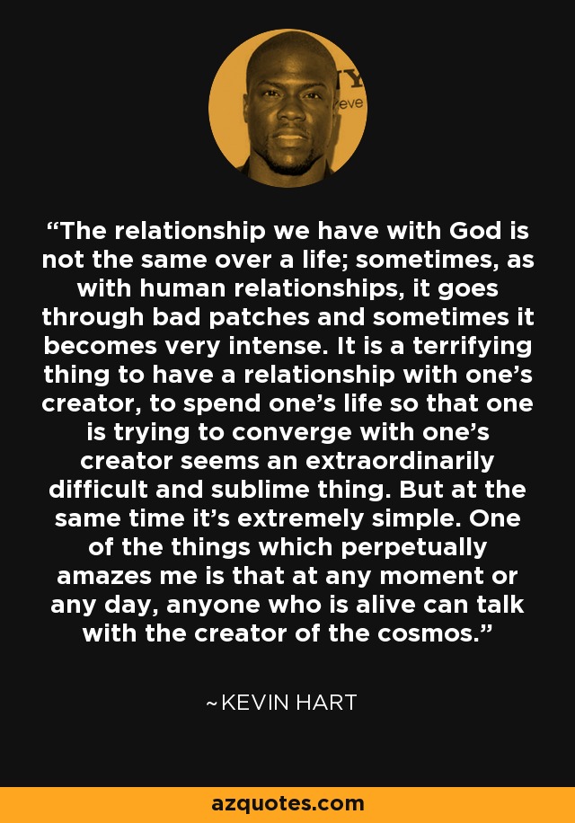 The relationship we have with God is not the same over a life; sometimes, as with human relationships, it goes through bad patches and sometimes it becomes very intense. It is a terrifying thing to have a relationship with one's creator, to spend one's life so that one is trying to converge with one's creator seems an extraordinarily difficult and sublime thing. But at the same time it's extremely simple. One of the things which perpetually amazes me is that at any moment or any day, anyone who is alive can talk with the creator of the cosmos. - Kevin Hart