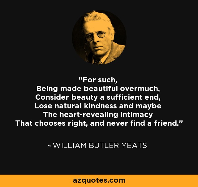 For such, Being made beautiful overmuch, Consider beauty a sufficient end, Lose natural kindness and maybe The heart-revealing intimacy That chooses right, and never find a friend. - William Butler Yeats