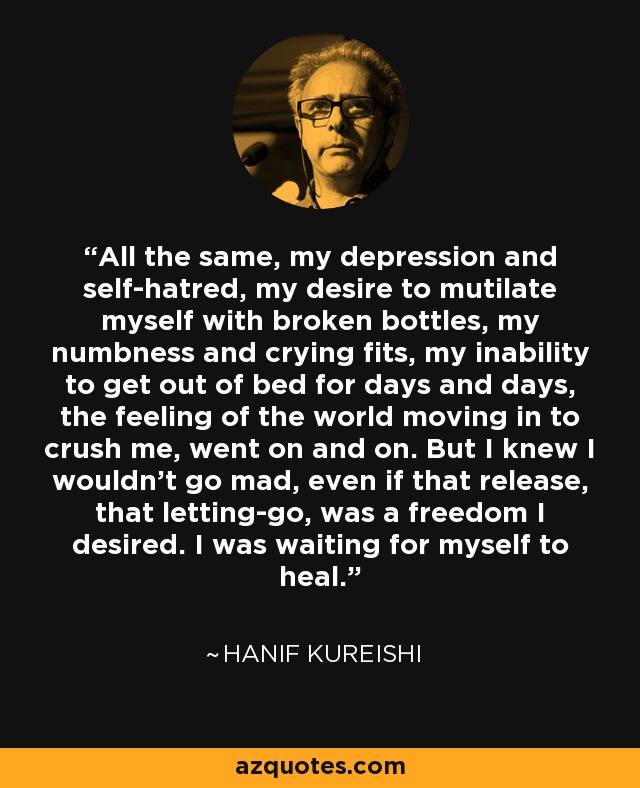 All the same, my depression and self-hatred, my desire to mutilate myself with broken bottles, my numbness and crying fits, my inability to get out of bed for days and days, the feeling of the world moving in to crush me, went on and on. But I knew I wouldn't go mad, even if that release, that letting-go, was a freedom I desired. I was waiting for myself to heal. - Hanif Kureishi