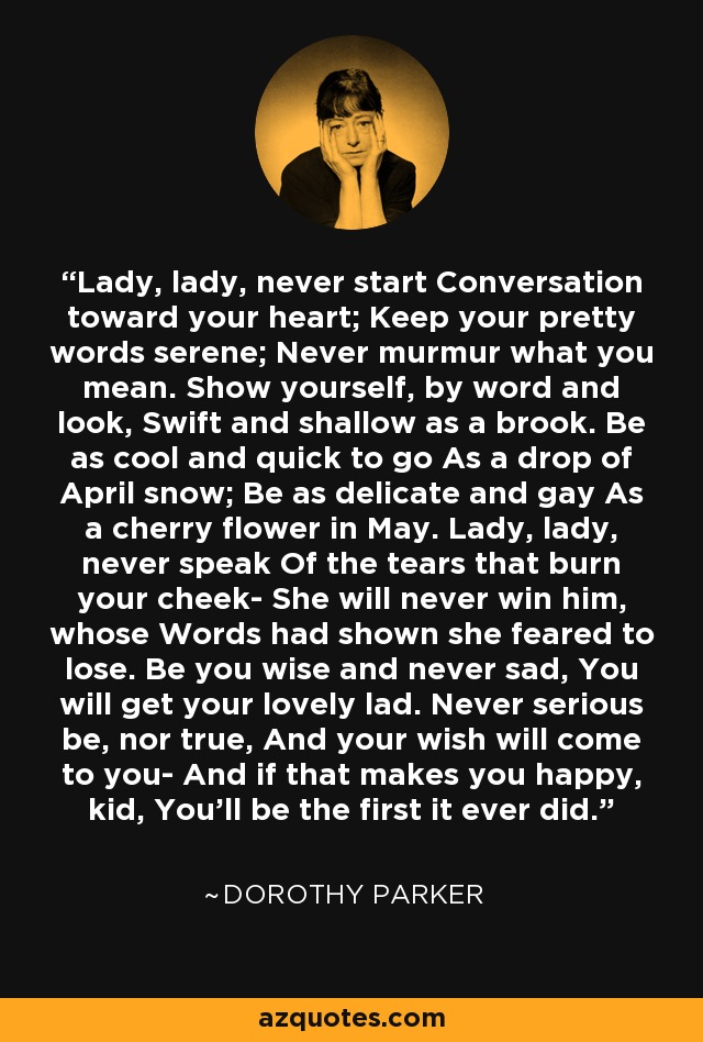 Lady, lady, never start Conversation toward your heart; Keep your pretty words serene; Never murmur what you mean. Show yourself, by word and look, Swift and shallow as a brook. Be as cool and quick to go As a drop of April snow; Be as delicate and gay As a cherry flower in May. Lady, lady, never speak Of the tears that burn your cheek- She will never win him, whose Words had shown she feared to lose. Be you wise and never sad, You will get your lovely lad. Never serious be, nor true, And your wish will come to you- And if that makes you happy, kid, You'll be the first it ever did. - Dorothy Parker