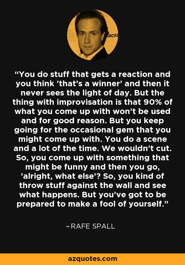 You do stuff that gets a reaction and you think 'that's a winner' and then it never sees the light of day. But the thing with improvisation is that 90% of what you come up with won't be used and for good reason. But you keep going for the occasional gem that you might come up with. You do a scene and a lot of the time. We wouldn't cut. So, you come up with something that might be funny and then you go, 'alright, what else'? So, you kind of throw stuff against the wall and see what happens. But you've got to be prepared to make a fool of yourself. - Rafe Spall