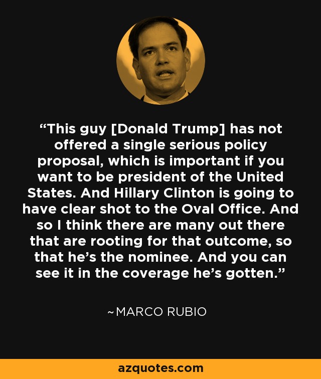 This guy [Donald Trump] has not offered a single serious policy proposal, which is important if you want to be president of the United States. And Hillary Clinton is going to have clear shot to the Oval Office. And so I think there are many out there that are rooting for that outcome, so that he's the nominee. And you can see it in the coverage he's gotten. - Marco Rubio