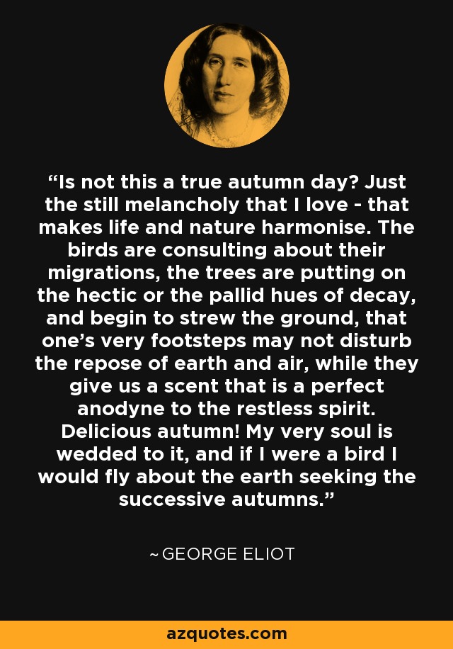 Is not this a true autumn day? Just the still melancholy that I love - that makes life and nature harmonise. The birds are consulting about their migrations, the trees are putting on the hectic or the pallid hues of decay, and begin to strew the ground, that one's very footsteps may not disturb the repose of earth and air, while they give us a scent that is a perfect anodyne to the restless spirit. Delicious autumn! My very soul is wedded to it, and if I were a bird I would fly about the earth seeking the successive autumns. - George Eliot