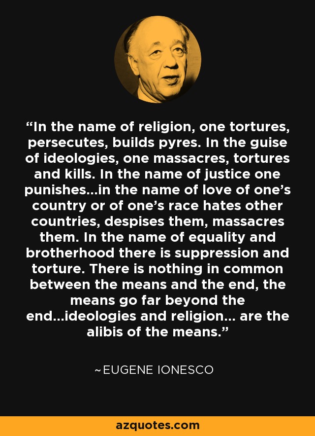 In the name of religion, one tortures, persecutes, builds pyres. In the guise of ideologies, one massacres, tortures and kills. In the name of justice one punishes...in the name of love of one's country or of one's race hates other countries, despises them, massacres them. In the name of equality and brotherhood there is suppression and torture. There is nothing in common between the means and the end, the means go far beyond the end...ideologies and religion... are the alibis of the means. - Eugene Ionesco