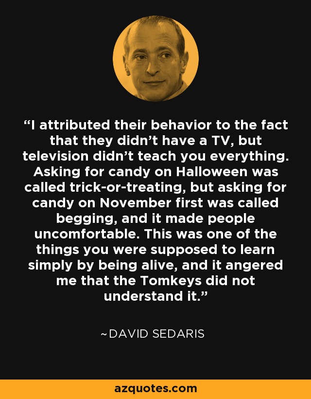 I attributed their behavior to the fact that they didn't have a TV, but television didn't teach you everything. Asking for candy on Halloween was called trick-or-treating, but asking for candy on November first was called begging, and it made people uncomfortable. This was one of the things you were supposed to learn simply by being alive, and it angered me that the Tomkeys did not understand it. - David Sedaris