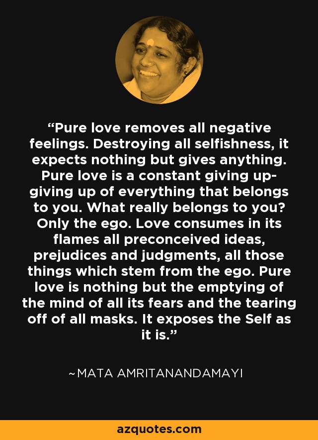 Pure love removes all negative feelings. Destroying all selfishness, it expects nothing but gives anything. Pure love is a constant giving up- giving up of everything that belongs to you. What really belongs to you? Only the ego. Love consumes in its flames all preconceived ideas, prejudices and judgments, all those things which stem from the ego. Pure love is nothing but the emptying of the mind of all its fears and the tearing off of all masks. It exposes the Self as it is. - Mata Amritanandamayi