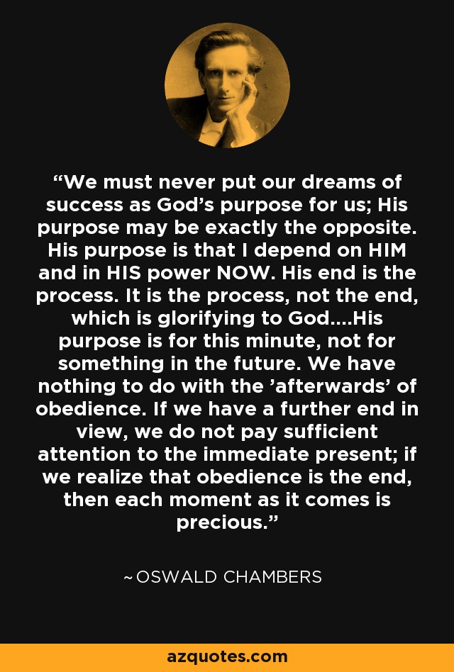 We must never put our dreams of success as God's purpose for us; His purpose may be exactly the opposite. His purpose is that I depend on HIM and in HIS power NOW. His end is the process. It is the process, not the end, which is glorifying to God....His purpose is for this minute, not for something in the future. We have nothing to do with the 'afterwards' of obedience. If we have a further end in view, we do not pay sufficient attention to the immediate present; if we realize that obedience is the end, then each moment as it comes is precious. - Oswald Chambers