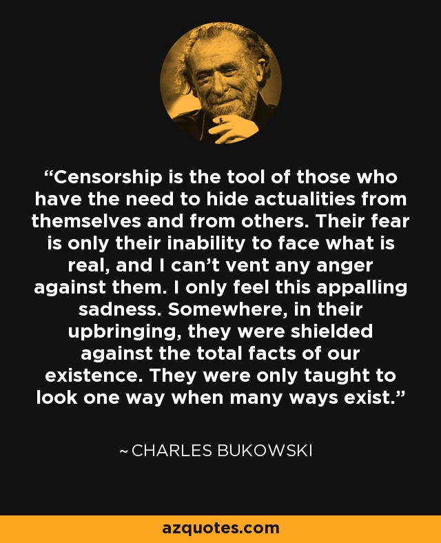 Censorship is the tool of those who have the need to hide actualities from themselves and from others. Their fear is only their inability to face what is real, and I can't vent any anger against them. I only feel this appalling sadness. Somewhere, in their upbringing, they were shielded against the total facts of our existence. They were only taught to look one way when many ways exist. - Charles Bukowski