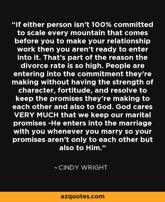 If either person isn't 100% committed to scale every mountain that comes before you to make your relationship work then you aren't ready to enter into it. That's part of the reason the divorce rate is so high. People are entering into the commitment they're making without having the strength of character, fortitude, and resolve to keep the promises they're making to each other and also to God. God cares VERY MUCH that we keep our marital promises -He enters into the marriage with you whenever you marry so your promises aren't only to each other but also to Him. - Cindy Wright