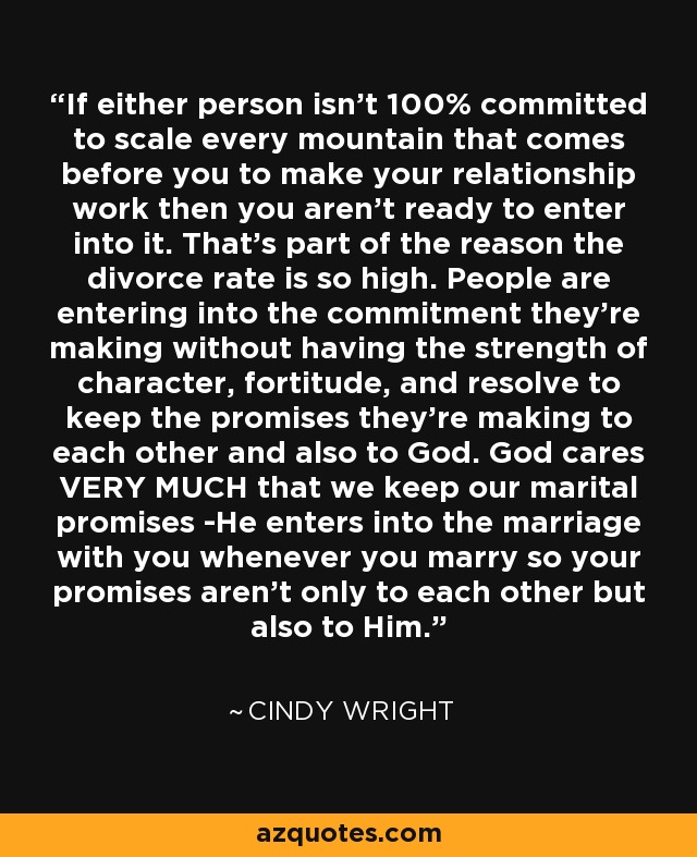 If either person isn't 100% committed to scale every mountain that comes before you to make your relationship work then you aren't ready to enter into it. That's part of the reason the divorce rate is so high. People are entering into the commitment they're making without having the strength of character, fortitude, and resolve to keep the promises they're making to each other and also to God. God cares VERY MUCH that we keep our marital promises -He enters into the marriage with you whenever you marry so your promises aren't only to each other but also to Him. - Cindy Wright