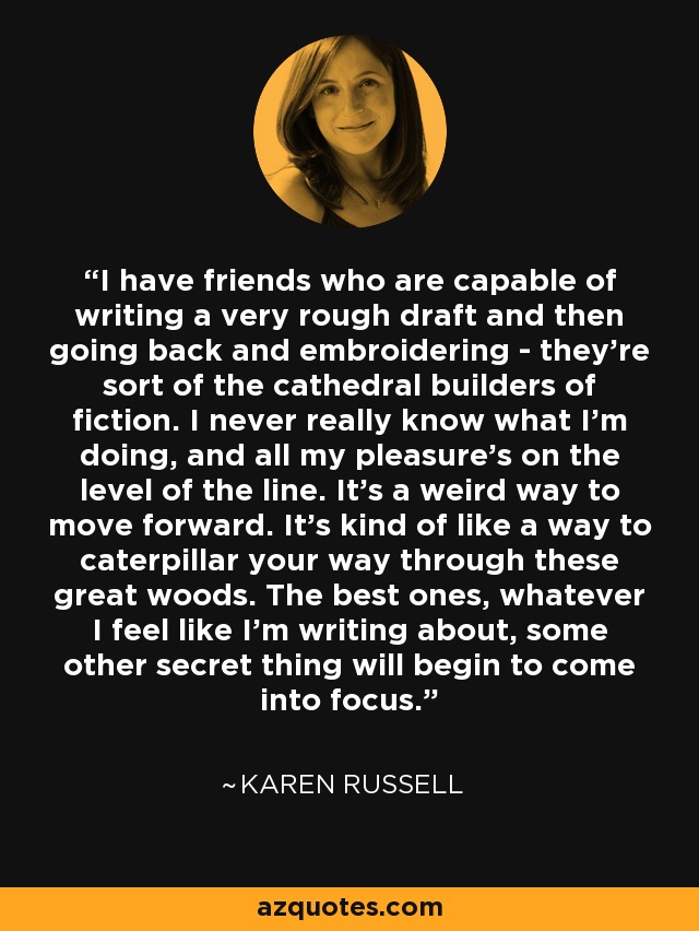 I have friends who are capable of writing a very rough draft and then going back and embroidering - they're sort of the cathedral builders of fiction. I never really know what I'm doing, and all my pleasure's on the level of the line. It's a weird way to move forward. It's kind of like a way to caterpillar your way through these great woods. The best ones, whatever I feel like I'm writing about, some other secret thing will begin to come into focus. - Karen Russell