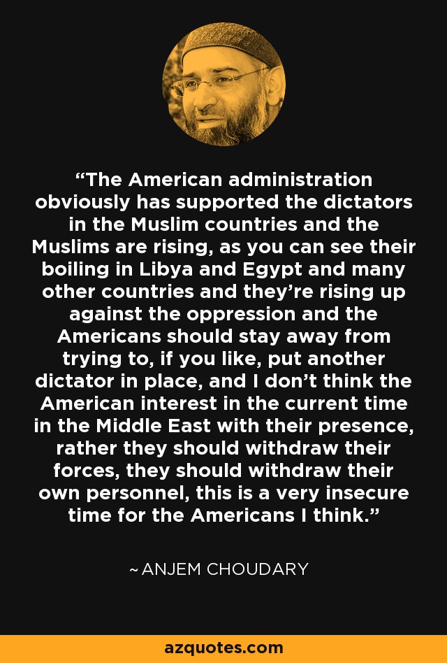 The American administration obviously has supported the dictators in the Muslim countries and the Muslims are rising, as you can see their boiling in Libya and Egypt and many other countries and they're rising up against the oppression and the Americans should stay away from trying to, if you like, put another dictator in place, and I don't think the American interest in the current time in the Middle East with their presence, rather they should withdraw their forces, they should withdraw their own personnel, this is a very insecure time for the Americans I think. - Anjem Choudary