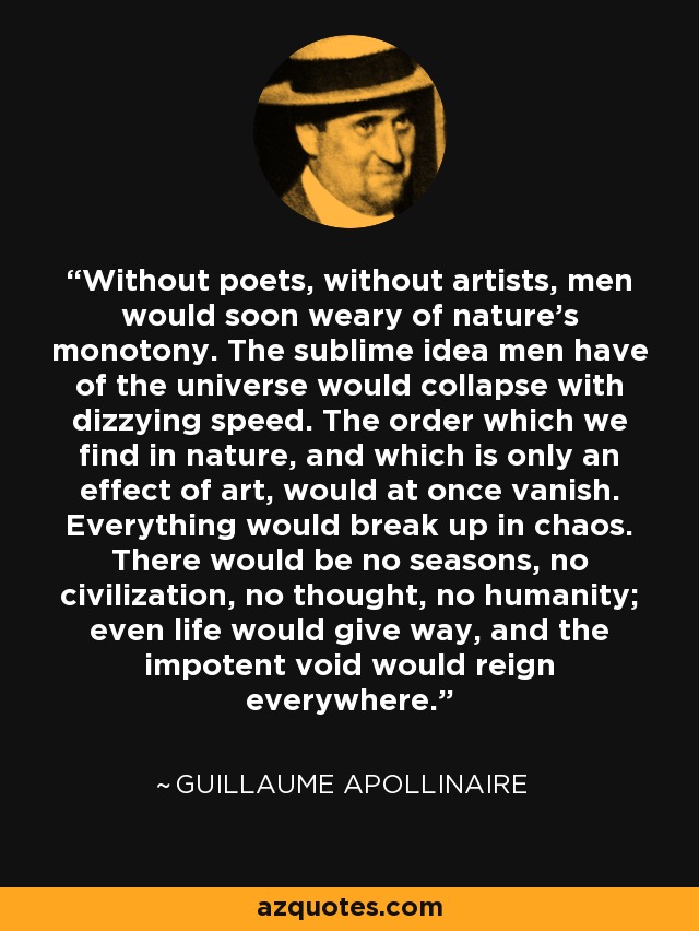 Without poets, without artists, men would soon weary of nature's monotony. The sublime idea men have of the universe would collapse with dizzying speed. The order which we find in nature, and which is only an effect of art, would at once vanish. Everything would break up in chaos. There would be no seasons, no civilization, no thought, no humanity; even life would give way, and the impotent void would reign everywhere. - Guillaume Apollinaire