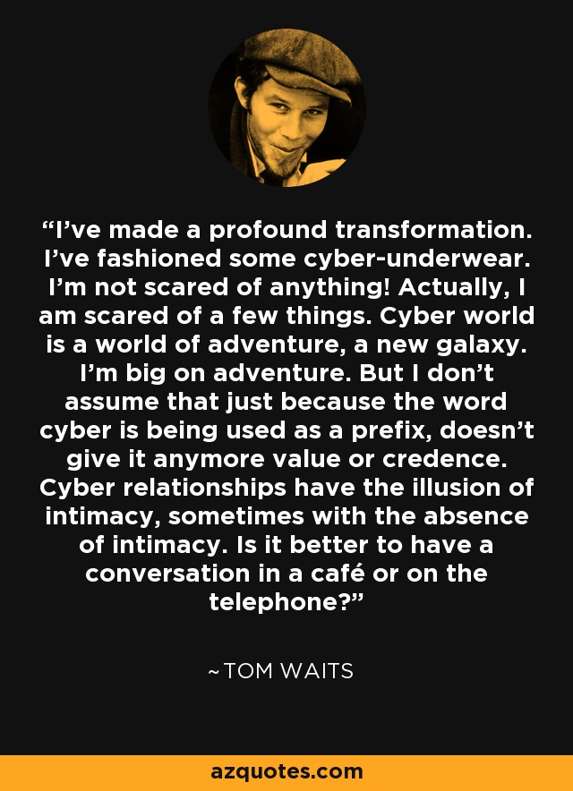 I've made a profound transformation. I've fashioned some cyber-underwear. I'm not scared of anything! Actually, I am scared of a few things. Cyber world is a world of adventure, a new galaxy. I'm big on adventure. But I don't assume that just because the word cyber is being used as a prefix, doesn't give it anymore value or credence. Cyber relationships have the illusion of intimacy, sometimes with the absence of intimacy. Is it better to have a conversation in a café or on the telephone? - Tom Waits