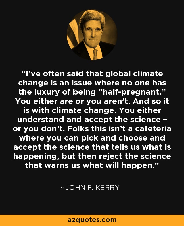 I’ve often said that global climate change is an issue where no one has the luxury of being “half-pregnant.” You either are or you aren’t. And so it is with climate change. You either understand and accept the science – or you don’t. Folks this isn’t a cafeteria where you can pick and choose and accept the science that tells us what is happening, but then reject the science that warns us what will happen. - John F. Kerry