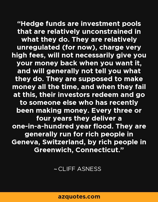 Hedge funds are investment pools that are relatively unconstrained in what they do. They are relatively unregulated (for now), charge very high fees, will not necessarily give you your money back when you want it, and will generally not tell you what they do. They are supposed to make money all the time, and when they fail at this, their investors redeem and go to someone else who has recently been making money. Every three or four years they deliver a one-in-a-hundred year flood. They are generally run for rich people in Geneva, Switzerland, by rich people in Greenwich, Connecticut. - Cliff Asness