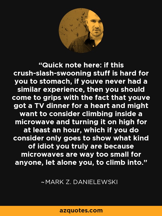 Quick note here: if this crush-slash-swooning stuff is hard for you to stomach, if youve never had a similar experience, then you should come to grips with the fact that youve got a TV dinner for a heart and might want to consider climbing inside a microwave and turning it on high for at least an hour, which if you do consider only goes to show what kind of idiot you truly are because microwaves are way too small for anyone, let alone you, to climb into. - Mark Z. Danielewski