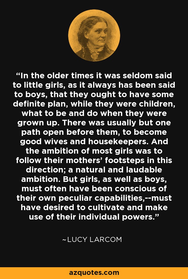 In the older times it was seldom said to little girls, as it always has been said to boys, that they ought to have some definite plan, while they were children, what to be and do when they were grown up. There was usually but one path open before them, to become good wives and housekeepers. And the ambition of most girls was to follow their mothers' footsteps in this direction; a natural and laudable ambition. But girls, as well as boys, must often have been conscious of their own peculiar capabilities,--must have desired to cultivate and make use of their individual powers. - Lucy Larcom