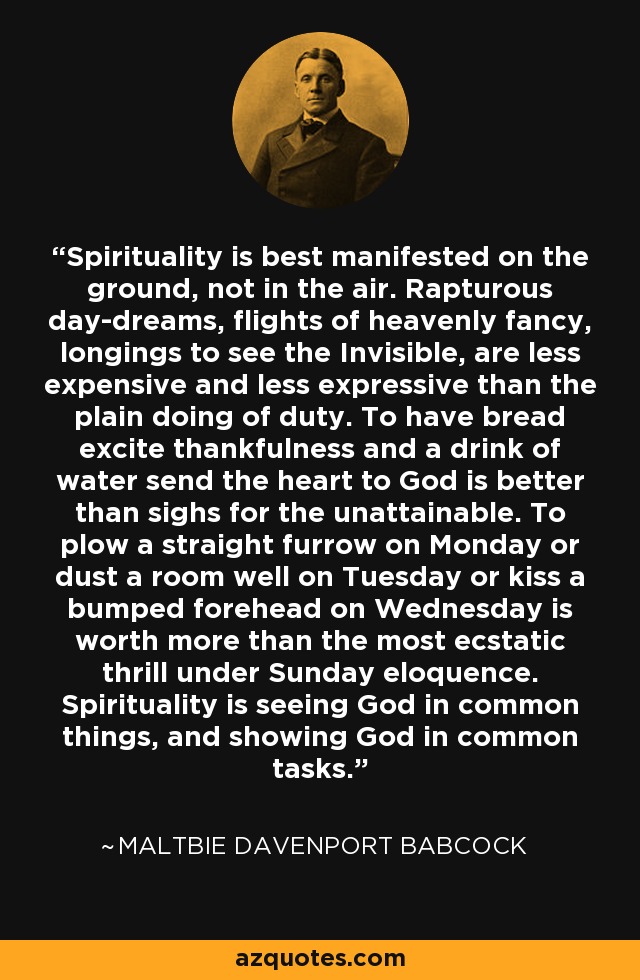 Spirituality is best manifested on the ground, not in the air. Rapturous day-dreams, flights of heavenly fancy, longings to see the Invisible, are less expensive and less expressive than the plain doing of duty. To have bread excite thankfulness and a drink of water send the heart to God is better than sighs for the unattainable. To plow a straight furrow on Monday or dust a room well on Tuesday or kiss a bumped forehead on Wednesday is worth more than the most ecstatic thrill under Sunday eloquence. Spirituality is seeing God in common things, and showing God in common tasks. - Maltbie Davenport Babcock