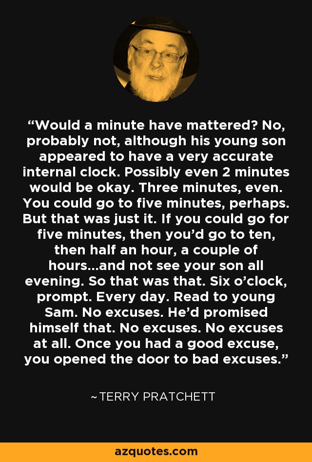 Would a minute have mattered? No, probably not, although his young son appeared to have a very accurate internal clock. Possibly even 2 minutes would be okay. Three minutes, even. You could go to five minutes, perhaps. But that was just it. If you could go for five minutes, then you'd go to ten, then half an hour, a couple of hours...and not see your son all evening. So that was that. Six o'clock, prompt. Every day. Read to young Sam. No excuses. He'd promised himself that. No excuses. No excuses at all. Once you had a good excuse, you opened the door to bad excuses. - Terry Pratchett