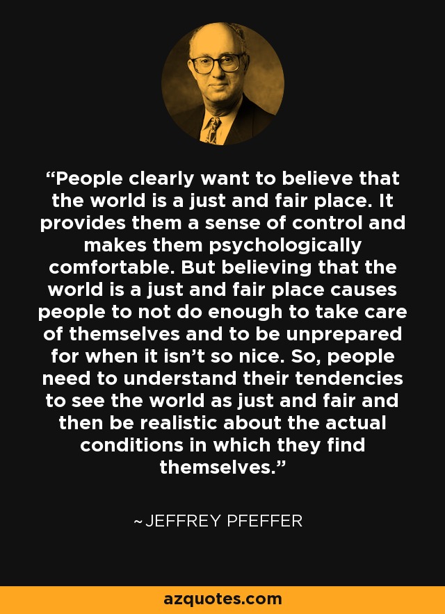 People clearly want to believe that the world is a just and fair place. It provides them a sense of control and makes them psychologically comfortable. But believing that the world is a just and fair place causes people to not do enough to take care of themselves and to be unprepared for when it isn't so nice. So, people need to understand their tendencies to see the world as just and fair and then be realistic about the actual conditions in which they find themselves. - Jeffrey Pfeffer