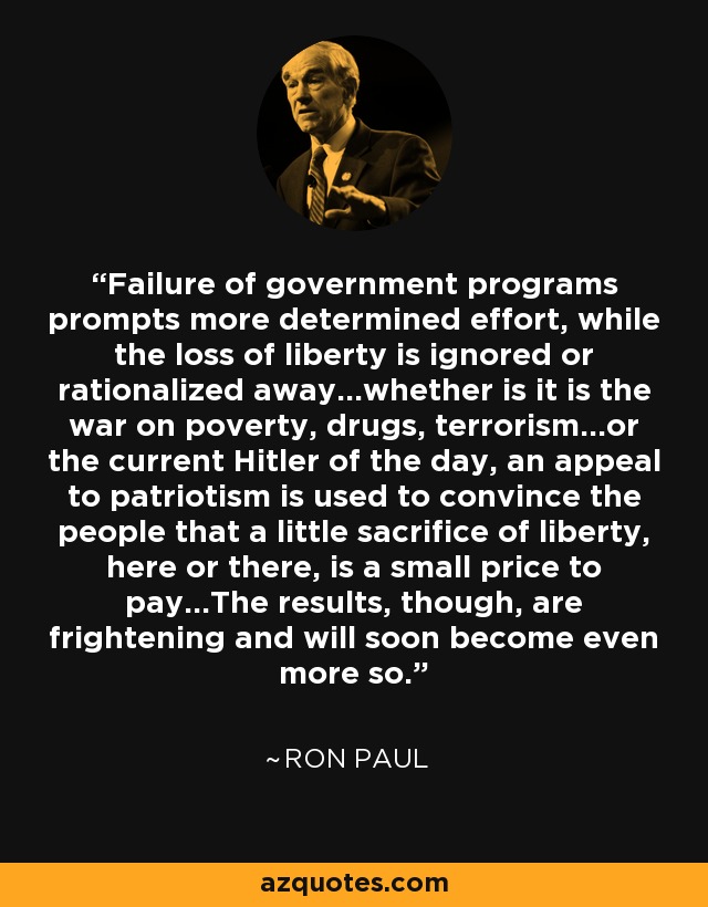Failure of government programs prompts more determined effort, while the loss of liberty is ignored or rationalized away...whether is it is the war on poverty, drugs, terrorism...or the current Hitler of the day, an appeal to patriotism is used to convince the people that a little sacrifice of liberty, here or there, is a small price to pay...The results, though, are frightening and will soon become even more so. - Ron Paul