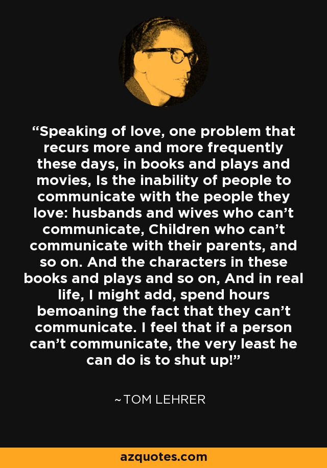 Speaking of love, one problem that recurs more and more frequently these days, in books and plays and movies, Is the inability of people to communicate with the people they love: husbands and wives who can't communicate, Children who can't communicate with their parents, and so on. And the characters in these books and plays and so on, And in real life, I might add, spend hours bemoaning the fact that they can't communicate. I feel that if a person can't communicate, the very least he can do is to shut up! - Tom Lehrer