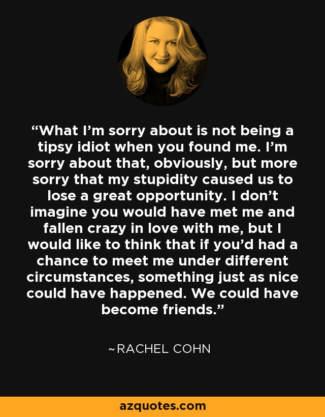 What I’m sorry about is not being a tipsy idiot when you found me. I’m sorry about that, obviously, but more sorry that my stupidity caused us to lose a great opportunity. I don’t imagine you would have met me and fallen crazy in love with me, but I would like to think that if you’d had a chance to meet me under different circumstances, something just as nice could have happened. We could have become friends. - Rachel Cohn