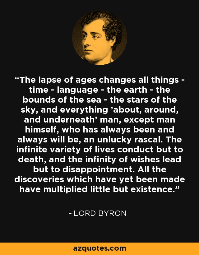 The lapse of ages changes all things - time - language - the earth - the bounds of the sea - the stars of the sky, and everything 'about, around, and underneath' man, except man himself, who has always been and always will be, an unlucky rascal. The infinite variety of lives conduct but to death, and the infinity of wishes lead but to disappointment. All the discoveries which have yet been made have multiplied little but existence. - Lord Byron