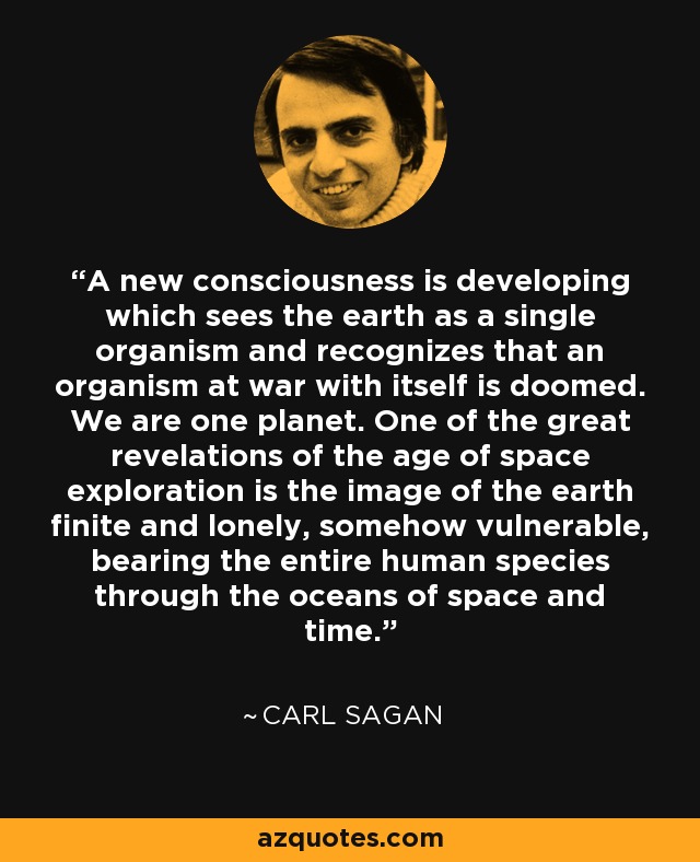 A new consciousness is developing which sees the earth as a single organism and recognizes that an organism at war with itself is doomed. We are one planet. One of the great revelations of the age of space exploration is the image of the earth finite and lonely, somehow vulnerable, bearing the entire human species through the oceans of space and time. - Carl Sagan