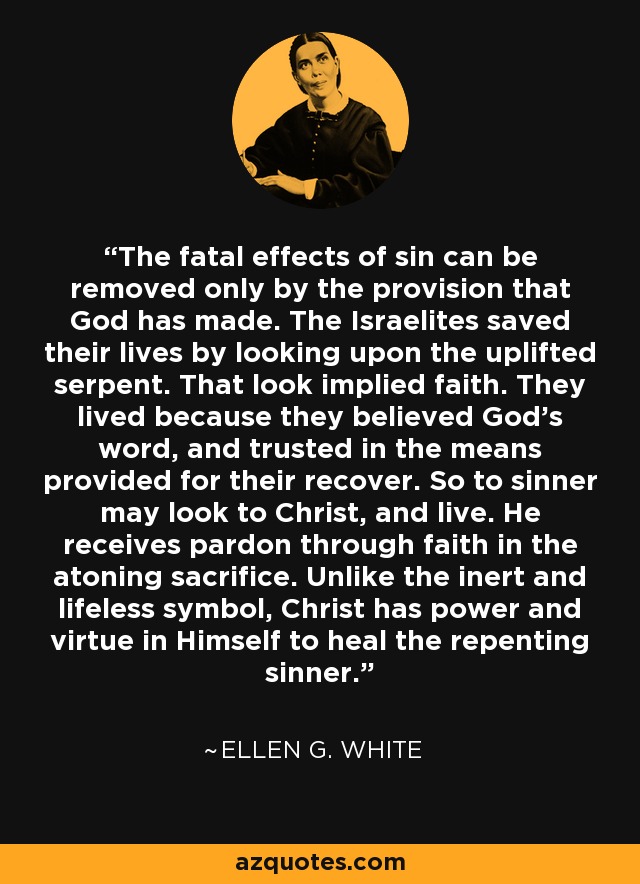 The fatal effects of sin can be removed only by the provision that God has made. The Israelites saved their lives by looking upon the uplifted serpent. That look implied faith. They lived because they believed God's word, and trusted in the means provided for their recover. So to sinner may look to Christ, and live. He receives pardon through faith in the atoning sacrifice. Unlike the inert and lifeless symbol, Christ has power and virtue in Himself to heal the repenting sinner. - Ellen G. White