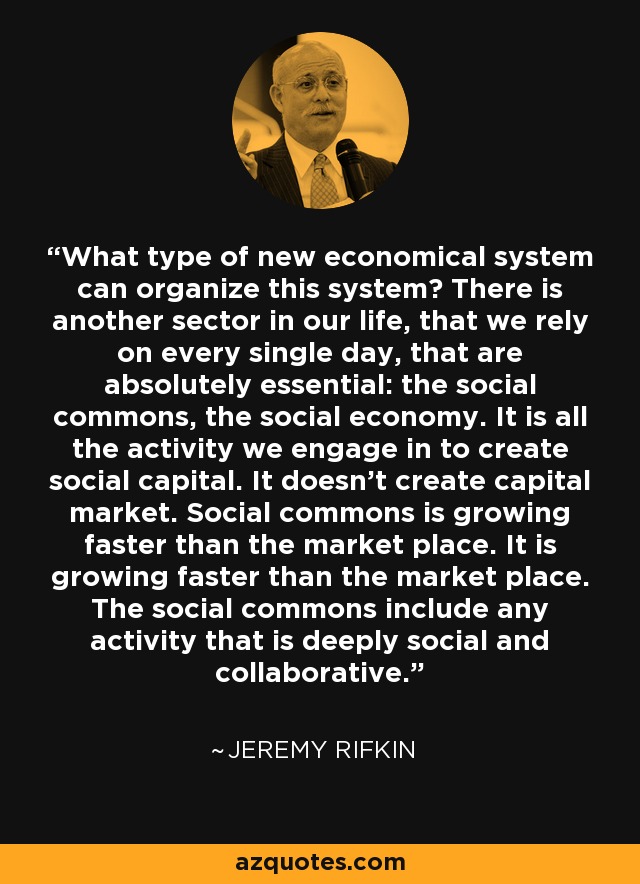 What type of new economical system can organize this system? There is another sector in our life, that we rely on every single day, that are absolutely essential: the social commons, the social economy. It is all the activity we engage in to create social capital. It doesn't create capital market. Social commons is growing faster than the market place. It is growing faster than the market place. The social commons include any activity that is deeply social and collaborative. - Jeremy Rifkin