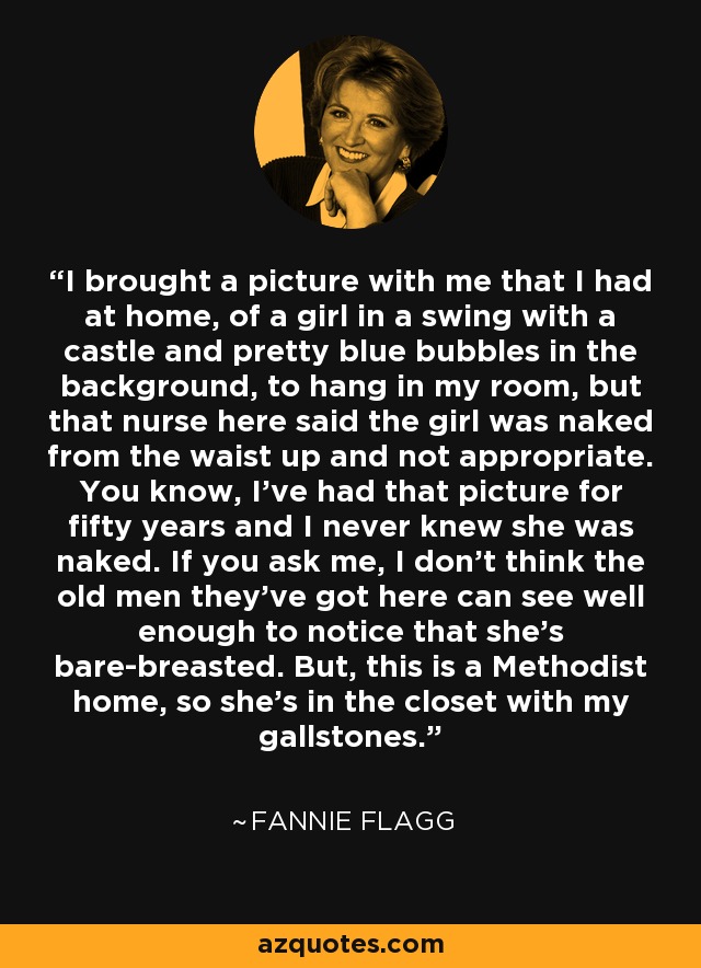 I brought a picture with me that I had at home, of a girl in a swing with a castle and pretty blue bubbles in the background, to hang in my room, but that nurse here said the girl was naked from the waist up and not appropriate. You know, I've had that picture for fifty years and I never knew she was naked. If you ask me, I don't think the old men they've got here can see well enough to notice that she's bare-breasted. But, this is a Methodist home, so she's in the closet with my gallstones. - Fannie Flagg