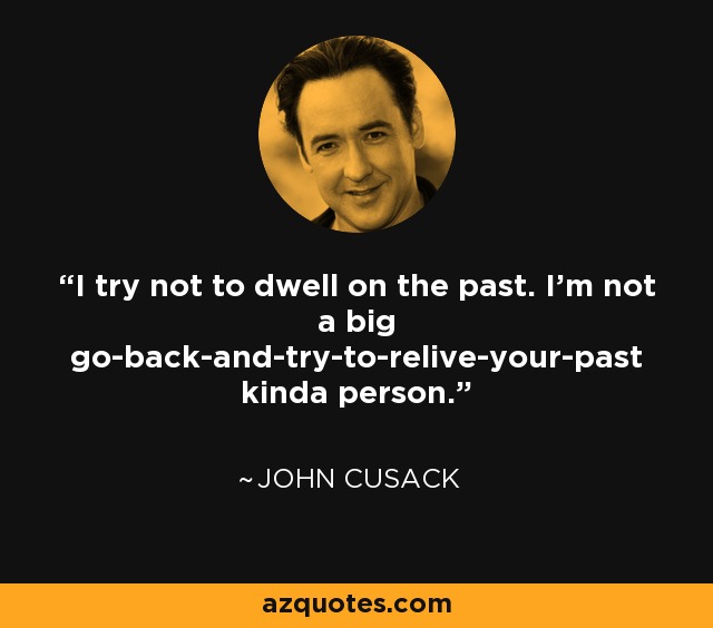 I try not to dwell on the past. I'm not a big go-back-and-try-to-relive-your-past kinda person. - John Cusack
