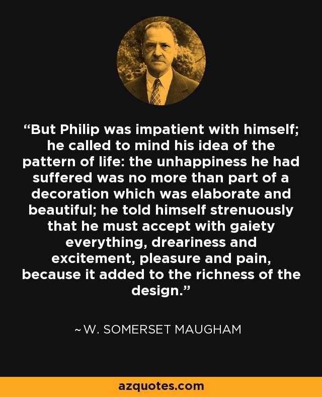 But Philip was impatient with himself; he called to mind his idea of the pattern of life: the unhappiness he had suffered was no more than part of a decoration which was elaborate and beautiful; he told himself strenuously that he must accept with gaiety everything, dreariness and excitement, pleasure and pain, because it added to the richness of the design. - W. Somerset Maugham