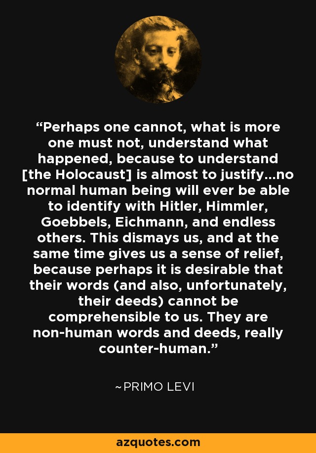 Perhaps one cannot, what is more one must not, understand what happened, because to understand [the Holocaust] is almost to justify...no normal human being will ever be able to identify with Hitler, Himmler, Goebbels, Eichmann, and endless others. This dismays us, and at the same time gives us a sense of relief, because perhaps it is desirable that their words (and also, unfortunately, their deeds) cannot be comprehensible to us. They are non-human words and deeds, really counter-human. - Primo Levi