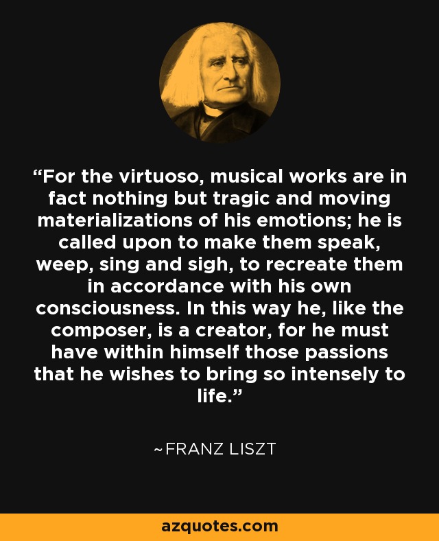 For the virtuoso, musical works are in fact nothing but tragic and moving materializations of his emotions; he is called upon to make them speak, weep, sing and sigh, to recreate them in accordance with his own consciousness. In this way he, like the composer, is a creator, for he must have within himself those passions that he wishes to bring so intensely to life. - Franz Liszt