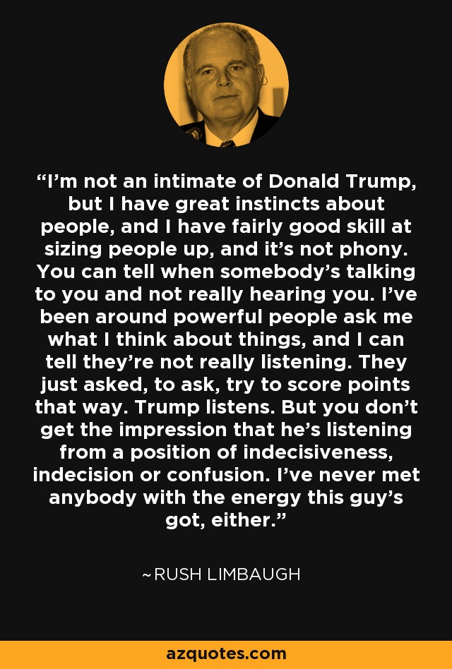 I'm not an intimate of Donald Trump, but I have great instincts about people, and I have fairly good skill at sizing people up, and it's not phony. You can tell when somebody's talking to you and not really hearing you. I've been around powerful people ask me what I think about things, and I can tell they're not really listening. They just asked, to ask, try to score points that way. Trump listens. But you don't get the impression that he's listening from a position of indecisiveness, indecision or confusion. I've never met anybody with the energy this guy's got, either. - Rush Limbaugh