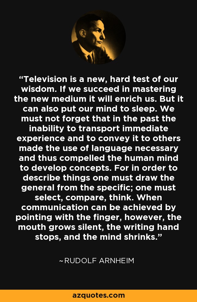 Television is a new, hard test of our wisdom. If we succeed in mastering the new medium it will enrich us. But it can also put our mind to sleep. We must not forget that in the past the inability to transport immediate experience and to convey it to others made the use of language necessary and thus compelled the human mind to develop concepts. For in order to describe things one must draw the general from the specific; one must select, compare, think. When communication can be achieved by pointing with the finger, however, the mouth grows silent, the writing hand stops, and the mind shrinks. - Rudolf Arnheim