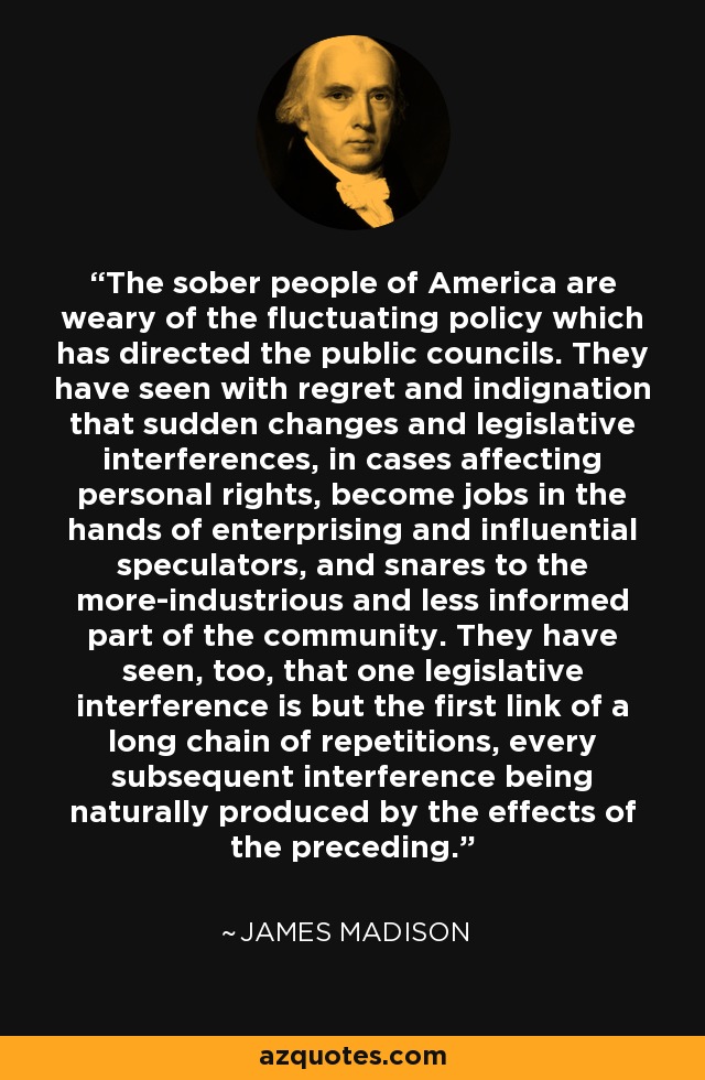 The sober people of America are weary of the fluctuating policy which has directed the public councils. They have seen with regret and indignation that sudden changes and legislative interferences, in cases affecting personal rights, become jobs in the hands of enterprising and influential speculators, and snares to the more-industrious and less informed part of the community. They have seen, too, that one legislative interference is but the first link of a long chain of repetitions, every subsequent interference being naturally produced by the effects of the preceding. - James Madison
