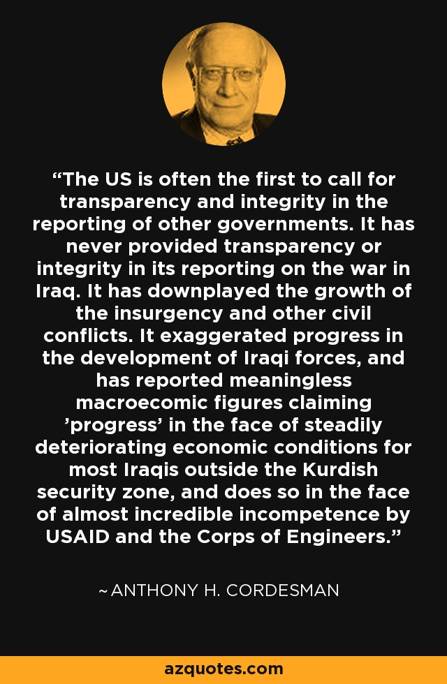 The US is often the first to call for transparency and integrity in the reporting of other governments. It has never provided transparency or integrity in its reporting on the war in Iraq. It has downplayed the growth of the insurgency and other civil conflicts. It exaggerated progress in the development of Iraqi forces, and has reported meaningless macroecomic figures claiming 'progress' in the face of steadily deteriorating economic conditions for most Iraqis outside the Kurdish security zone, and does so in the face of almost incredible incompetence by USAID and the Corps of Engineers. - Anthony H. Cordesman