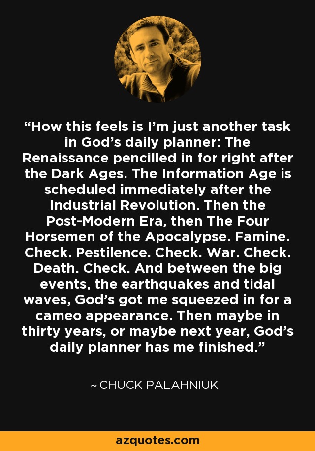 How this feels is I'm just another task in God's daily planner: The Renaissance pencilled in for right after the Dark Ages. The Information Age is scheduled immediately after the Industrial Revolution. Then the Post-Modern Era, then The Four Horsemen of the Apocalypse. Famine. Check. Pestilence. Check. War. Check. Death. Check. And between the big events, the earthquakes and tidal waves, God's got me squeezed in for a cameo appearance. Then maybe in thirty years, or maybe next year, God's daily planner has me finished. - Chuck Palahniuk