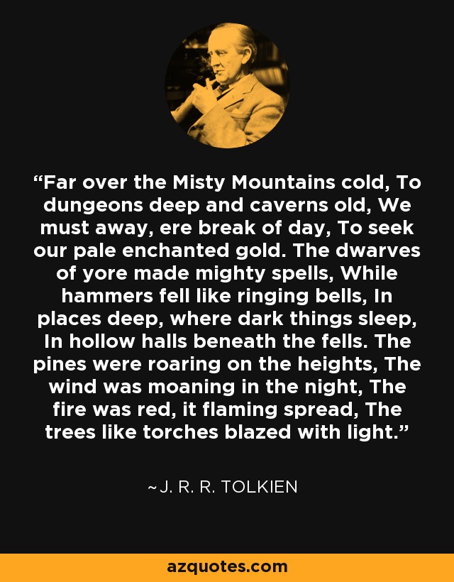 Far over the Misty Mountains cold, To dungeons deep and caverns old, We must away, ere break of day, To seek our pale enchanted gold. The dwarves of yore made mighty spells, While hammers fell like ringing bells, In places deep, where dark things sleep, In hollow halls beneath the fells. The pines were roaring on the heights, The wind was moaning in the night, The fire was red, it flaming spread, The trees like torches blazed with light. - J. R. R. Tolkien
