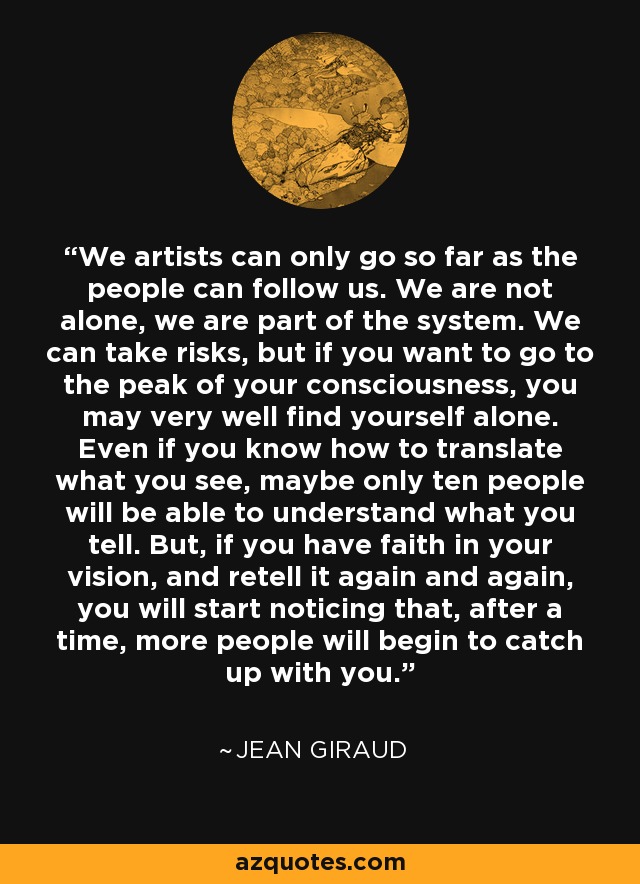 We artists can only go so far as the people can follow us. We are not alone, we are part of the system. We can take risks, but if you want to go to the peak of your consciousness, you may very well find yourself alone. Even if you know how to translate what you see, maybe only ten people will be able to understand what you tell. But, if you have faith in your vision, and retell it again and again, you will start noticing that, after a time, more people will begin to catch up with you. - Jean Giraud