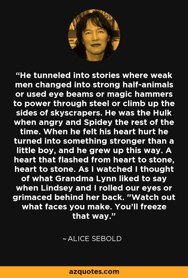 He tunneled into stories where weak men changed into strong half-animals or used eye beams or magic hammers to power through steel or climb up the sides of skyscrapers. He was the Hulk when angry and Spidey the rest of the time. When he felt his heart hurt he turned into something stronger than a little boy, and he grew up this way. A heart that flashed from heart to stone, heart to stone. As I watched I thought of what Grandma Lynn liked to say when Lindsey and I rolled our eyes or grimaced behind her back. 