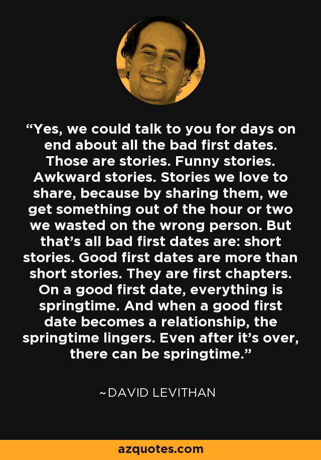 Yes, we could talk to you for days on end about all the bad first dates. Those are stories. Funny stories. Awkward stories. Stories we love to share, because by sharing them, we get something out of the hour or two we wasted on the wrong person. But that's all bad first dates are: short stories. Good first dates are more than short stories. They are first chapters. On a good first date, everything is springtime. And when a good first date becomes a relationship, the springtime lingers. Even after it's over, there can be springtime. - David Levithan