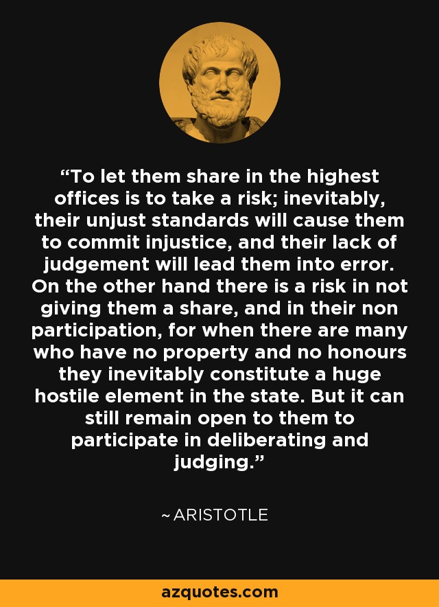 To let them share in the highest offices is to take a risk; inevitably, their unjust standards will cause them to commit injustice, and their lack of judgement will lead them into error. On the other hand there is a risk in not giving them a share, and in their non participation, for when there are many who have no property and no honours they inevitably constitute a huge hostile element in the state. But it can still remain open to them to participate in deliberating and judging. - Aristotle