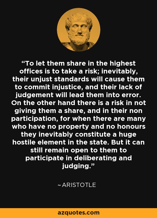 To let them share in the highest offices is to take a risk; inevitably, their unjust standards will cause them to commit injustice, and their lack of judgement will lead them into error. On the other hand there is a risk in not giving them a share, and in their non participation, for when there are many who have no property and no honours they inevitably constitute a huge hostile element in the state. But it can still remain open to them to participate in deliberating and judging. - Aristotle